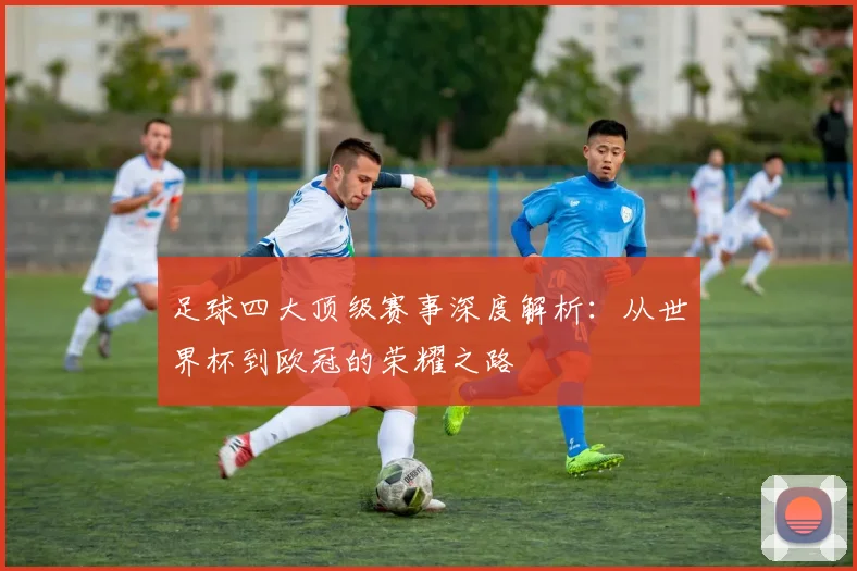足球四大顶级赛事深度解析：从世界杯到欧冠的荣耀之路