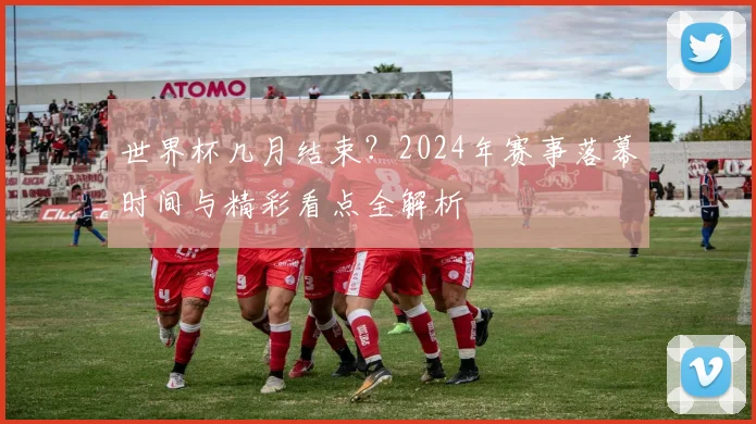 世界杯几月结束？2024年赛事落幕时间与精彩看点全解析