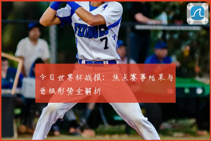 今日世界杯战报：焦点赛事结果与晋级形势全解析