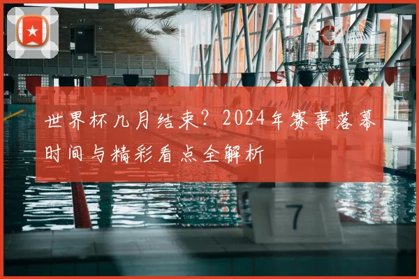 世界杯几月结束？2024年赛事落幕时间与精彩看点全解析